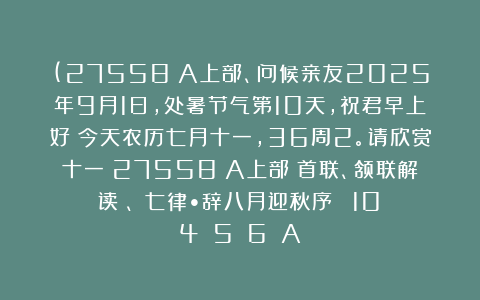 (27558）A上部、问候亲友2025年9月1日，处暑节气第10天，祝君早上好！今天农历七月十一，36周2。请欣赏十一（27558）A上部（首联、颔联解读）、《七律•辞八月迎秋序‌》［10〈4〉〈5〉〈6〉］A