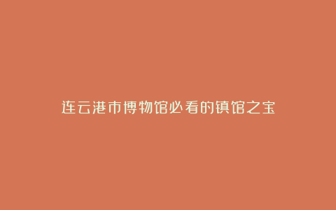 连云港市博物馆必看的镇馆之宝