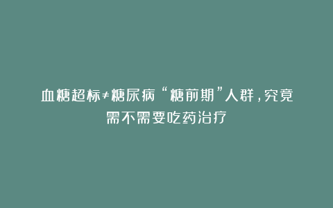 血糖超标≠糖尿病！“糖前期”人群，究竟需不需要吃药治疗？