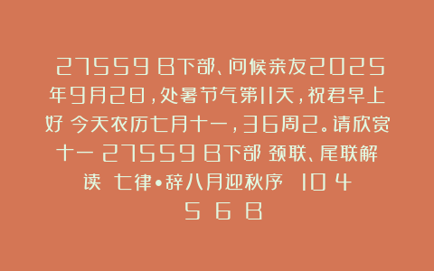 （27559）B下部、问候亲友2025年9月2日，处暑节气第11天，祝君早上好！今天农历七月十一，36周2。请欣赏十一（27559）B下部（颈联、尾联解读）《七律•辞八月迎秋序‌》［10〈4〉〈5〉〈6〉］B