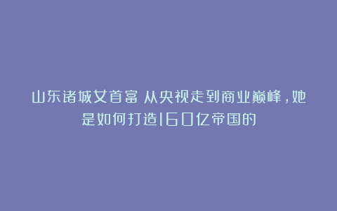 山东诸城女首富：从央视走到商业巅峰，她是如何打造160亿帝国的