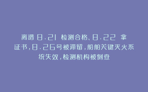 离谱!8.21 检测合格、8.22 拿证书,8.26号被滞留,船舶关键灭火系统失效,检测机构被倒查
