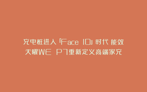 充电桩进入「Face ID」时代？能效天曜WE P7重新定义高端家充
