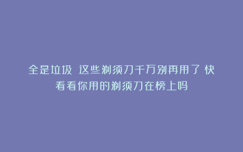 全是垃圾❗️这些剃须刀千万别再用了！快看看你用的剃须刀在榜上吗？