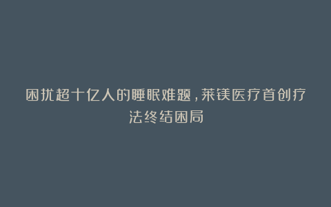 困扰超十亿人的睡眠难题，莱镁医疗首创疗法终结困局