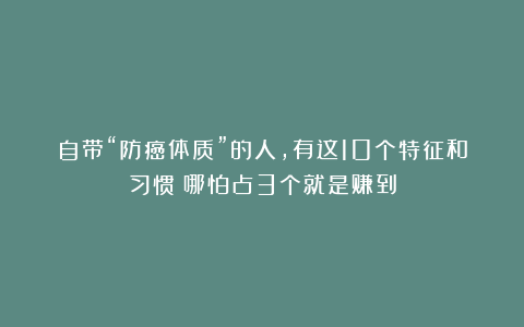 自带“防癌体质”的人，有这10个特征和习惯！哪怕占3个就是赚到