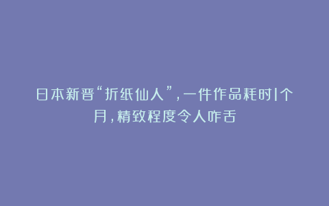 日本新晋“折纸仙人”，一件作品耗时1个月，精致程度令人咋舌