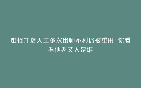难怪托塔天王多次出师不利仍被重用，你看看他老丈人是谁？