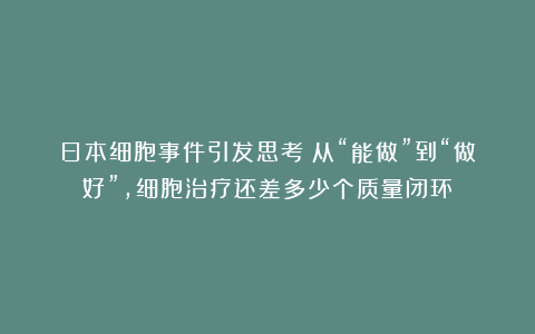 日本细胞事件引发思考：从“能做”到“做好”，细胞治疗还差多少个质量闭环？