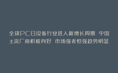 全球PCB设备行业进入新增长周期 中国主流厂商积极向好 市场强者恒强趋势明显