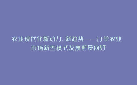 农业现代化新动力、新趋势——订单农业 市场新型模式发展前景向好
