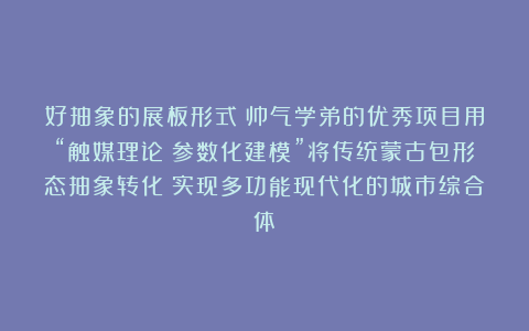 好抽象的展板形式！帅气学弟的优秀项目用“触媒理论＋参数化建模”将传统蒙古包形态抽象转化！实现多功能现代化的城市综合体！