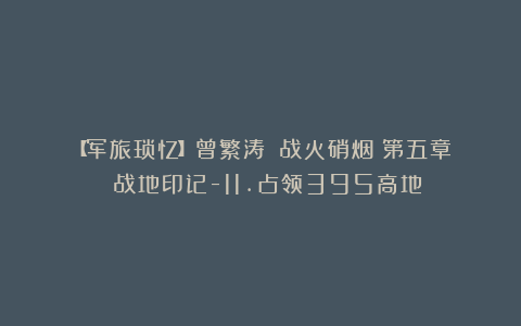 【军旅琐忆】曾繁涛||战火硝烟：第五章 战地印记-11.占领395高地