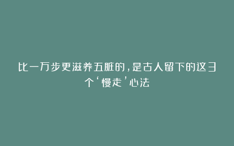 比一万步更滋养五脏的，是古人留下的这3个‘慢走’心法
