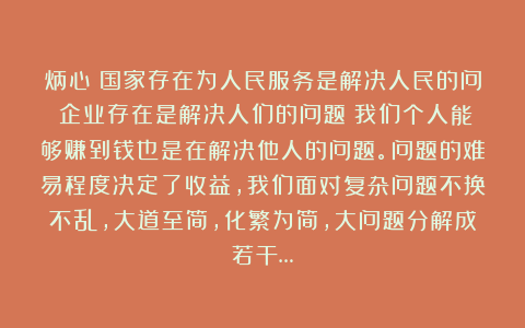 炳心：国家存在为人民服务是解决人民的问；企业存在是解决人们的问题；我们个人能够赚到钱也是在解决他人的问题。问题的难易程度决定了收益，我们面对复杂问题不换不乱，大道至简，化繁为简，大问题分解成若干…