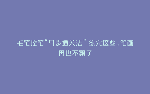 毛笔控笔“9步通关法”！练完这些，笔画再也不飘了