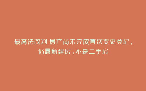 最高法改判◉房产尚未完成首次变更登记，仍属新建房，不是二手房