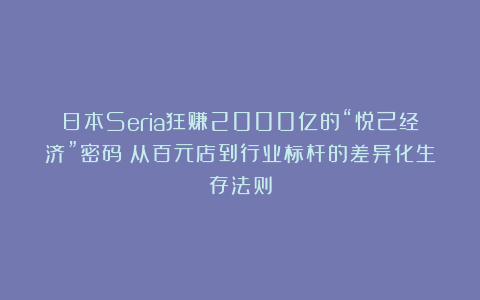日本Seria狂赚2000亿的“悦己经济”密码：从百元店到行业标杆的差异化生存法则