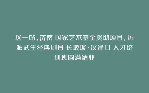 这一站,济南!国家艺术基金资助项目、厉派武生经典剧目《长坂坡·汉津口》人才培训班圆满结业