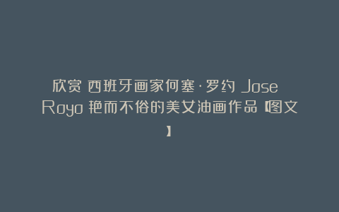 欣赏︱西班牙画家何塞·罗约（Jose Royo）艳而不俗的美女油画作品【图文】