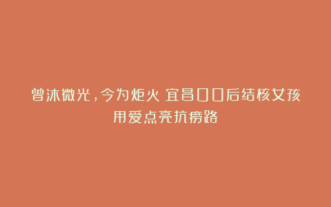 曾沐微光，今为炬火！宜昌00后结核女孩用爱点亮抗痨路