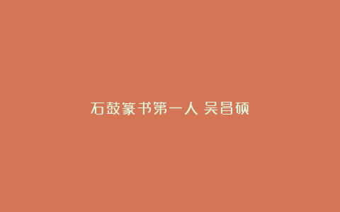 石鼓篆书第一人｜吴昌硕