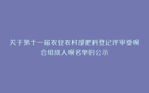 关于第十一届农业农村部肥料登记评审委员会组成人员名单的公示