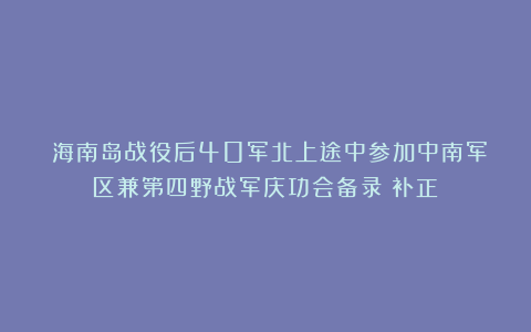 《海南岛战役后40军北上途中参加中南军区兼第四野战军庆功会备录》补正