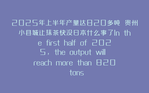 2025年上半年产量达820多吨 贵州小县城让抹茶快没日本什么事了In the first half of 2025, the output will reach more than 820 tons