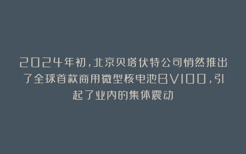2024年初，北京贝塔伏特公司悄然推出了全球首款商用微型核电池BV100，引起了业内的集体震动