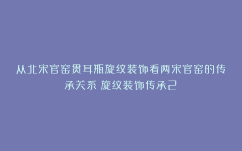 从北宋官窑贯耳瓶旋纹装饰看两宋官窑的传承关系（旋纹装饰传承2）