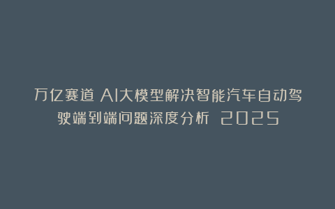 万亿赛道！AI大模型解决智能汽车自动驾驶端到端问题深度分析 2025