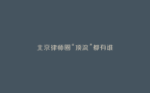 北京律师圈“顶流”都有谁?
