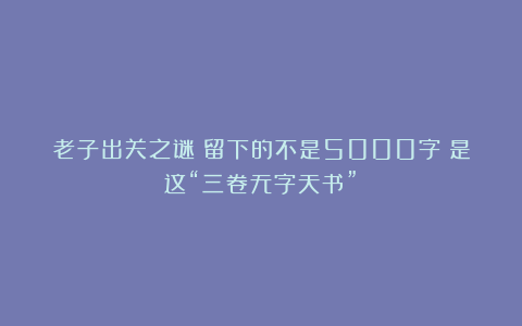 老子出关之谜:留下的不是5000字!是这“三卷无字天书”!