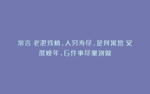 常言：老泄残精，人穷寿尽，是何寓意？安度晚年，6件事尽量别做