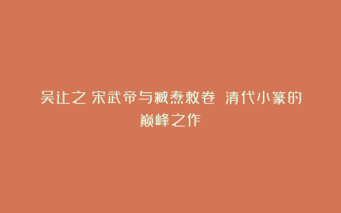 吴让之《宋武帝与臧焘敕卷》：清代小篆的巅峰之作