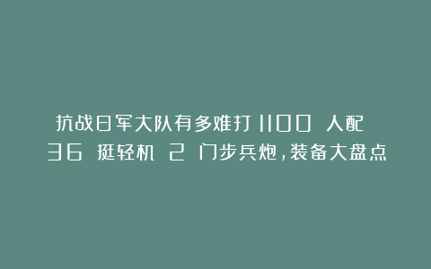 抗战日军大队有多难打？1100 人配 36 挺轻机 2 门步兵炮，装备大盘点
