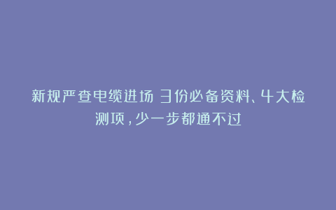 新规严查电缆进场！3份必备资料、4大检测项，少一步都通不过