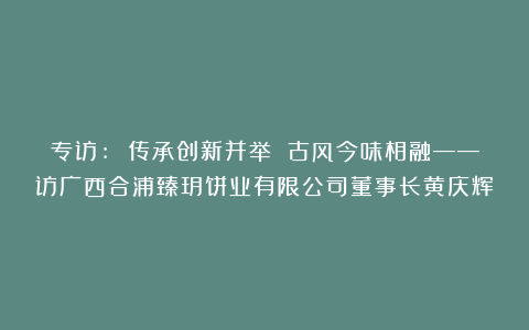 专访: 传承创新并举 古风今味相融——访广西合浦臻玥饼业有限公司董事长黄庆辉