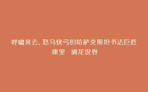 呼啸来去、怒马快弓的哈萨克斯坦书法巨匠？康里巎巎《谪龙说卷》