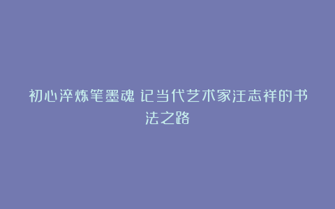 初心淬炼笔墨魂：记当代艺术家汪志祥的书法之路