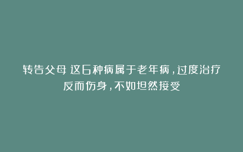 转告父母：这6种病属于老年病，过度治疗反而伤身，不如坦然接受