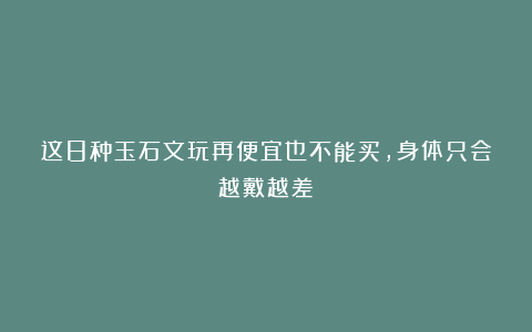 这8种玉石文玩再便宜也不能买，身体只会越戴越差！