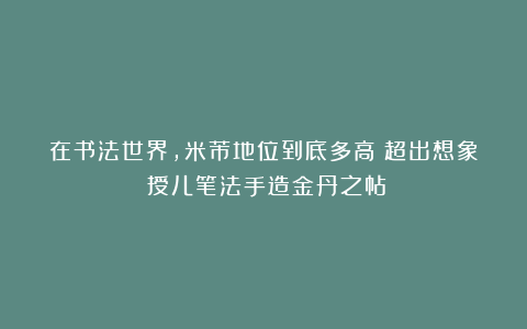 在书法世界,米芾地位到底多高?超出想象!授儿笔法手造金丹之帖