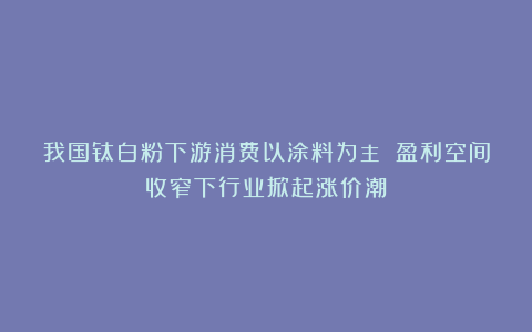 我国钛白粉下游消费以涂料为主 盈利空间收窄下行业掀起涨价潮