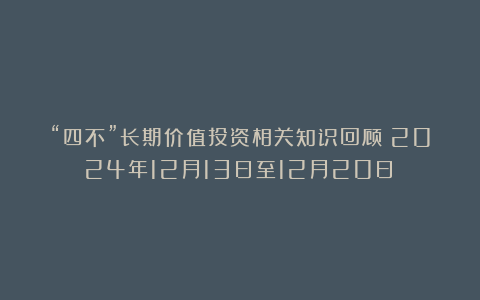 “四不”长期价值投资相关知识回顾（2024年12月13日至12月20日）
