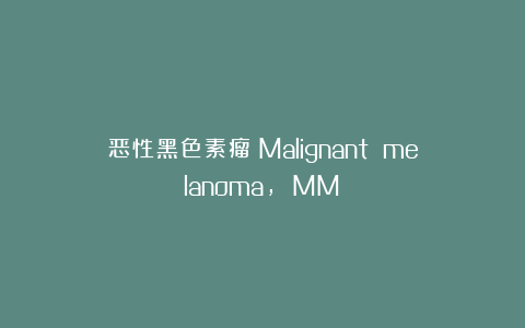 恶性黑色素瘤（Malignant melanoma， MM）