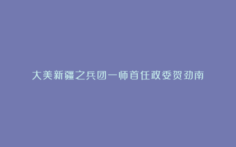 大美新疆之兵团一师首任政委贺劲南