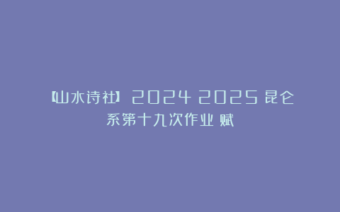 【山水诗社】（2024～2025）昆仑系第十九次作业《赋》