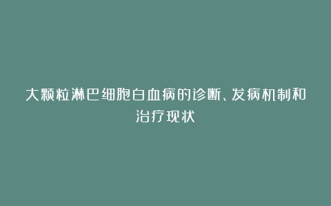 大颗粒淋巴细胞白血病的诊断、发病机制和治疗现状